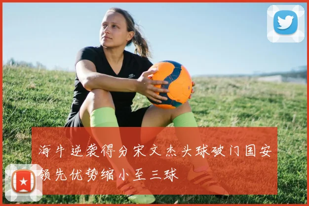 海牛逆袭得分宋文杰头球破门国安领先优势缩小至三球