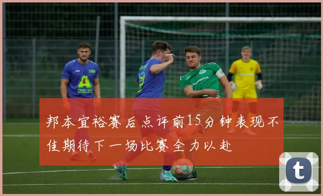 邦本宜裕赛后点评前15分钟表现不佳期待下一场比赛全力以赴