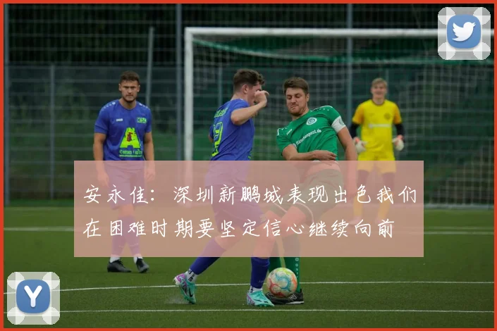 安永佳：深圳新鹏城表现出色我们在困难时期要坚定信心继续向前